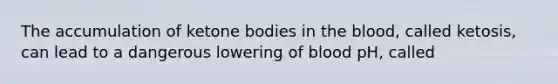 The accumulation of ketone bodies in the blood, called ketosis, can lead to a dangerous lowering of blood pH, called