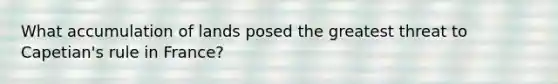 What accumulation of lands posed the greatest threat to Capetian's rule in France?