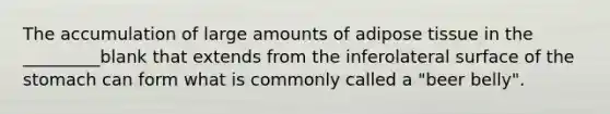 The accumulation of large amounts of adipose tissue in the _________blank that extends from the inferolateral surface of the stomach can form what is commonly called a "beer belly".