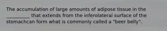 The accumulation of large amounts of adipose tissue in the __________ that extends from the inferolateral surface of the stomachcan form what is commonly called a "beer belly".