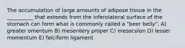 The accumulation of large amounts of adipose tissue in the __________ that extends from the inferolateral surface of the stomach can form what is commonly called a "beer belly". A) greater omentum B) mesentery proper C) mesocolon D) lesser momentum E) falciform ligament