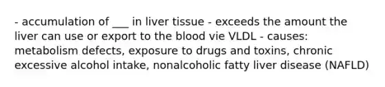 - accumulation of ___ in liver tissue - exceeds the amount the liver can use or export to the blood vie VLDL - causes: metabolism defects, exposure to drugs and toxins, chronic excessive alcohol intake, nonalcoholic fatty liver disease (NAFLD)