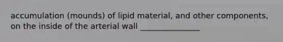 accumulation (mounds) of lipid material, and other components, on the inside of the arterial wall _______________