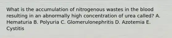 What is the accumulation of nitrogenous wastes in <a href='https://www.questionai.com/knowledge/k7oXMfj7lk-the-blood' class='anchor-knowledge'>the blood</a> resulting in an abnormally high concentration of urea called? A. Hematuria B. Polyuria C. Glomerulonephritis D. Azotemia E. Cystitis