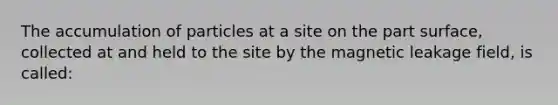 The accumulation of particles at a site on the part surface, collected at and held to the site by the magnetic leakage field, is called: