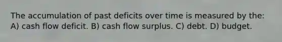 The accumulation of past deficits over time is measured by the: A) cash flow deficit. B) cash flow surplus. C) debt. D) budget.