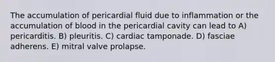 The accumulation of pericardial fluid due to inflammation or the accumulation of blood in the pericardial cavity can lead to A) pericarditis. B) pleuritis. C) cardiac tamponade. D) fasciae adherens. E) mitral valve prolapse.