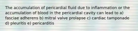 The accumulation of pericardial fluid due to inflammation or the accumulation of blood in the pericardial cavity can lead to a) fasciae adherens b) mitral valve prolapse c) cardiac tamponade d) pleuritis e) pericarditis