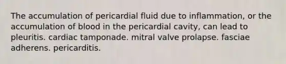 The accumulation of pericardial fluid due to inflammation, or the accumulation of blood in the pericardial cavity, can lead to pleuritis. cardiac tamponade. mitral valve prolapse. fasciae adherens. pericarditis.