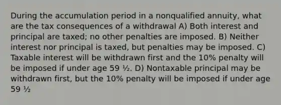 During the accumulation period in a nonqualified annuity, what are the tax consequences of a withdrawal A) Both interest and principal are taxed; no other penalties are imposed. B) Neither interest nor principal is taxed, but penalties may be imposed. C) Taxable interest will be withdrawn first and the 10% penalty will be imposed if under age 59 ½. D) Nontaxable principal may be withdrawn first, but the 10% penalty will be imposed if under age 59 ½