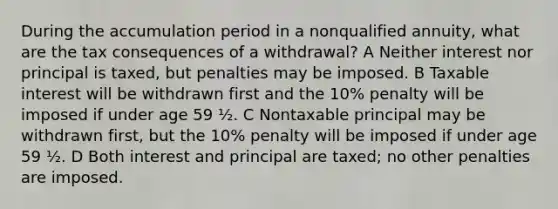 During the accumulation period in a nonqualified annuity, what are the tax consequences of a withdrawal? A Neither interest nor principal is taxed, but penalties may be imposed. B Taxable interest will be withdrawn first and the 10% penalty will be imposed if under age 59 ½. C Nontaxable principal may be withdrawn first, but the 10% penalty will be imposed if under age 59 ½. D Both interest and principal are taxed; no other penalties are imposed.