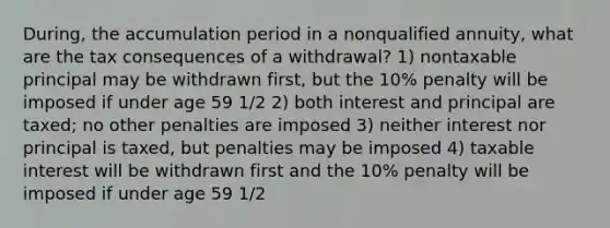 During, the accumulation period in a nonqualified annuity, what are the tax consequences of a withdrawal? 1) nontaxable principal may be withdrawn first, but the 10% penalty will be imposed if under age 59 1/2 2) both interest and principal are taxed; no other penalties are imposed 3) neither interest nor principal is taxed, but penalties may be imposed 4) taxable interest will be withdrawn first and the 10% penalty will be imposed if under age 59 1/2