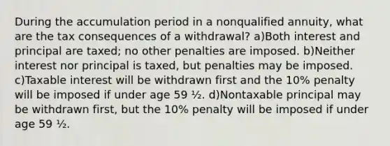 During the accumulation period in a nonqualified annuity, what are the tax consequences of a withdrawal? a)Both interest and principal are taxed; no other penalties are imposed. b)Neither interest nor principal is taxed, but penalties may be imposed. c)Taxable interest will be withdrawn first and the 10% penalty will be imposed if under age 59 ½. d)Nontaxable principal may be withdrawn first, but the 10% penalty will be imposed if under age 59 ½.