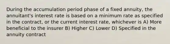 During the accumulation period phase of a fixed annuity, the annuitant's interest rate is based on a minimum rate as specified in the contract, or the current interest rate, whichever is A) More beneficial to the insurer B) Higher C) Lower D) Specified in the annuity contract