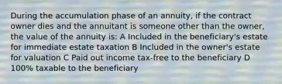 During the accumulation phase of an annuity, if the contract owner dies and the annuitant is someone other than the owner, the value of the annuity is: A Included in the beneficiary's estate for immediate estate taxation B Included in the owner's estate for valuation C Paid out income tax-free to the beneficiary D 100% taxable to the beneficiary