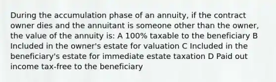 During the accumulation phase of an annuity, if the contract owner dies and the annuitant is someone other than the owner, the value of the annuity is: A 100% taxable to the beneficiary B Included in the owner's estate for valuation C Included in the beneficiary's estate for immediate estate taxation D Paid out income tax-free to the beneficiary