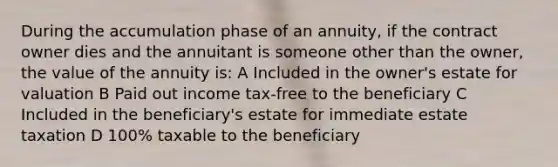 During the accumulation phase of an annuity, if the contract owner dies and the annuitant is someone other than the owner, the value of the annuity is: A Included in the owner's estate for valuation B Paid out income tax-free to the beneficiary C Included in the beneficiary's estate for immediate estate taxation D 100% taxable to the beneficiary