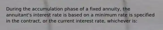 During the accumulation phase of a fixed annuity, the annuitant's interest rate is based on a minimum rate is specified in the contract, or the current interest rate, whichever is: