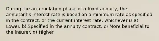 During the accumulation phase of a fixed annuity, the annuitant's interest rate is based on a minimum rate as specified in the contract, or the current interest rate, whichever is a) Lower. b) Specified in the annuity contract. c) More beneficial to the insurer. d) Higher