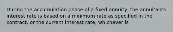 During the accumulation phase of a fixed annuity, the annuitants interest rate is based on a minimum rate as specified in the contract, or the current interest rate, whichever is