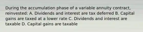 During the accumulation phase of a variable annuity contract, reinvested: A. Dividends and interest are tax deferred B. Capital gains are taxed at a lower rate C. Dividends and interest are taxable D. Capital gains are taxable