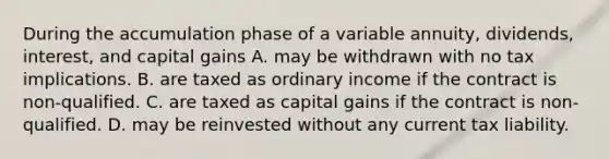 During the accumulation phase of a variable annuity, dividends, interest, and capital gains A. may be withdrawn with no tax implications. B. are taxed as ordinary income if the contract is non-qualified. C. are taxed as capital gains if the contract is non-qualified. D. may be reinvested without any current tax liability.