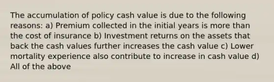 The accumulation of policy cash value is due to the following reasons: a) Premium collected in the initial years is more than the cost of insurance b) Investment returns on the assets that back the cash values further increases the cash value c) Lower mortality experience also contribute to increase in cash value d) All of the above