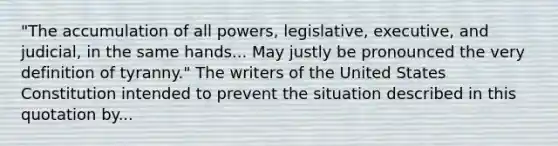 "The accumulation of all powers, legislative, executive, and judicial, in the same hands... May justly be pronounced the very definition of tyranny." The writers of the United States Constitution intended to prevent the situation described in this quotation by...