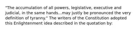 "The accumulation of all powers, legislative, executive and judicial, in the same hands...may justly be pronounced the very definition of tyranny." The writers of the Constitution adopted this Enlightenment idea described in the quotation by: