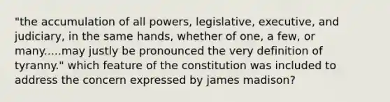 "the accumulation of all powers, legislative, executive, and judiciary, in the same hands, whether of one, a few, or many.....may justly be pronounced the very definition of tyranny." which feature of the constitution was included to address the concern expressed by james madison?