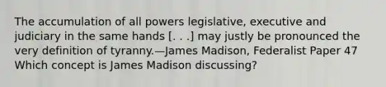 The accumulation of all powers legislative, executive and judiciary in the same hands [. . .] may justly be pronounced the very definition of tyranny.—James Madison, Federalist Paper 47 Which concept is James Madison discussing?