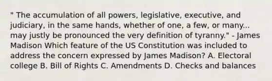 " The accumulation of all powers, legislative, executive, and judiciary, in the same hands, whether of one, a few, or many... may justly be pronounced the very definition of tyranny." - James Madison Which feature of the US Constitution was included to address the concern expressed by James Madison? A. Electoral college B. Bill of Rights C. Amendments D. Checks and balances