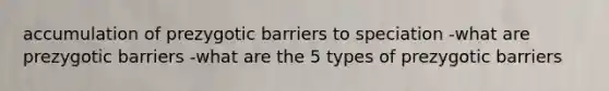 accumulation of prezygotic barriers to speciation -what are prezygotic barriers -what are the 5 types of prezygotic barriers