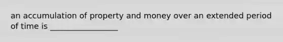 an accumulation of property and money over an extended period of time is _________________