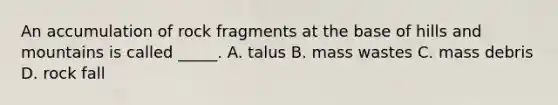 An accumulation of rock fragments at the base of hills and mountains is called _____. A. talus B. mass wastes C. mass debris D. rock fall