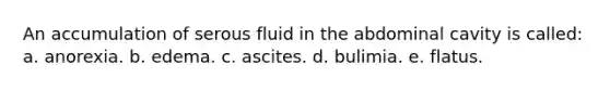 An accumulation of serous fluid in the abdominal cavity is called: a. anorexia. b. edema. c. ascites. d. bulimia. e. flatus.