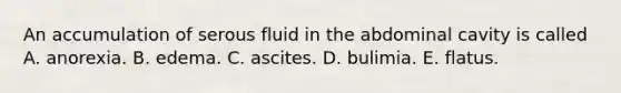 An accumulation of serous fluid in the abdominal cavity is called A. anorexia. B. edema. C. ascites. D. bulimia. E. flatus.