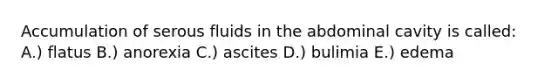 Accumulation of serous fluids in the abdominal cavity is called: A.) flatus B.) anorexia C.) ascites D.) bulimia E.) edema