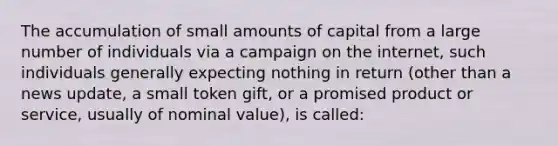 The accumulation of small amounts of capital from a large number of individuals via a campaign on the internet, such individuals generally expecting nothing in return (other than a news update, a small token gift, or a promised product or service, usually of nominal value), is called: