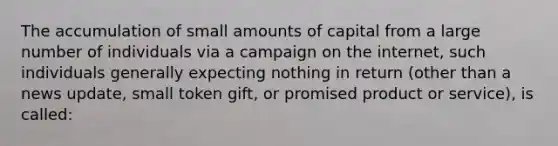 The accumulation of small amounts of capital from a large number of individuals via a campaign on the internet, such individuals generally expecting nothing in return (other than a news update, small token gift, or promised product or service), is called: