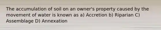 The accumulation of soil on an owner's property caused by the movement of water is known as a) Accretion b) Riparian C) Assemblage D) Annexation