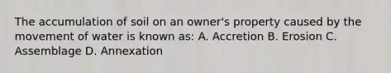 The accumulation of soil on an owner's property caused by the movement of water is known as: A. Accretion B. Erosion C. Assemblage D. Annexation