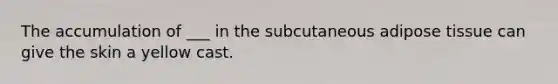 The accumulation of ___ in the subcutaneous adipose tissue can give the skin a yellow cast.