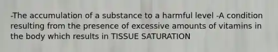 -The accumulation of a substance to a harmful level -A condition resulting from the presence of excessive amounts of vitamins in the body which results in TISSUE SATURATION