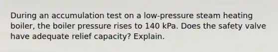 During an accumulation test on a low-pressure steam heating boiler, the boiler pressure rises to 140 kPa. Does the safety valve have adequate relief capacity? Explain.