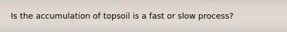 Is the accumulation of topsoil is a fast or slow process?