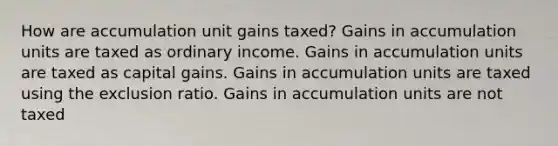 How are accumulation unit gains taxed? Gains in accumulation units are taxed as ordinary income. Gains in accumulation units are taxed as capital gains. Gains in accumulation units are taxed using the exclusion ratio. Gains in accumulation units are not taxed