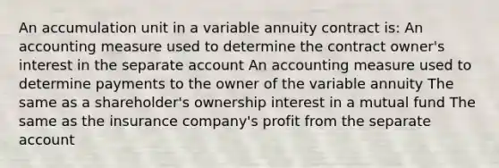 An accumulation unit in a variable annuity contract is: An accounting measure used to determine the contract owner's interest in the separate account An accounting measure used to determine payments to the owner of the variable annuity The same as a shareholder's ownership interest in a mutual fund The same as the insurance company's profit from the separate account