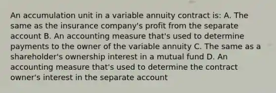 An accumulation unit in a variable annuity contract is: A. The same as the insurance company's profit from the separate account B. An accounting measure that's used to determine payments to the owner of the variable annuity C. The same as a shareholder's ownership interest in a mutual fund D. An accounting measure that's used to determine the contract owner's interest in the separate account