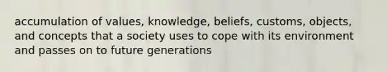 accumulation of values, knowledge, beliefs, customs, objects, and concepts that a society uses to cope with its environment and passes on to future generations